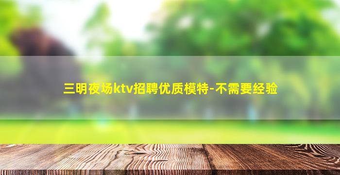 三明夜场ktv招聘优质模特-不需要经验